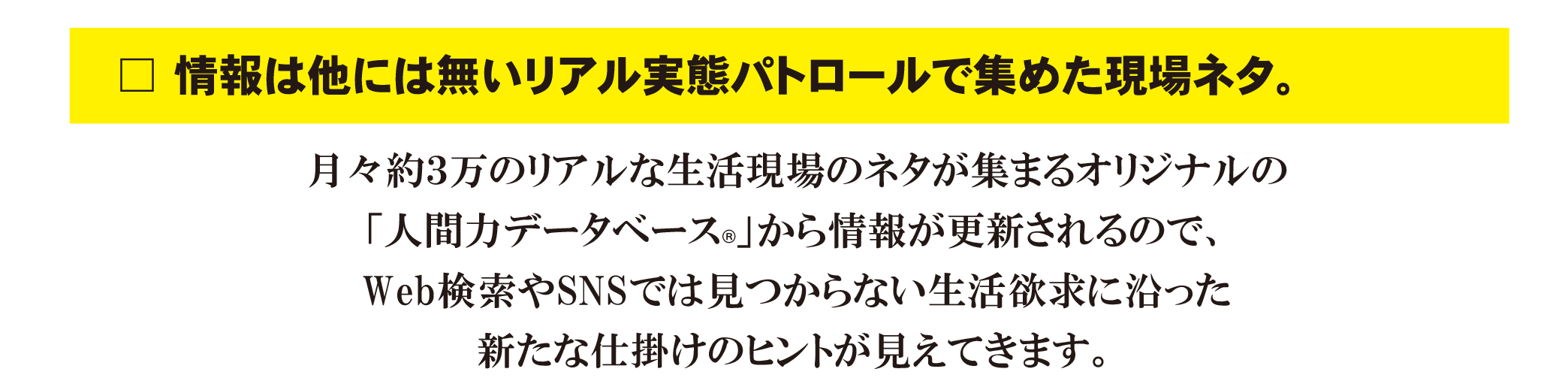 情報は他には無いリアル実態パトロールで集めた現場ネタ。

月々約3万のリアルな生活現場のネタが集まるオリジナルの「人間力データベース®」から情報が更新されるので、Web検索やSNSでは見つからない生活欲求に沿った新たな仕掛けのヒントが見えてきます。